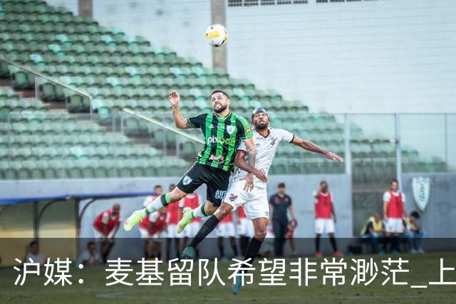 沪媒：麦基留队希望非常渺茫 上海期望大外援两大能力